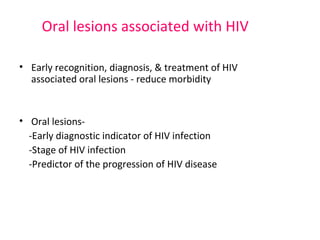 Oral lesions associated with HIV 
• Early recognition, diagnosis, & treatment of HIV 
associated oral lesions - reduce morbidity 
• Oral lesions- 
-Early diagnostic indicator of HIV infection 
-Stage of HIV infection 
-Predictor of the progression of HIV disease 
 