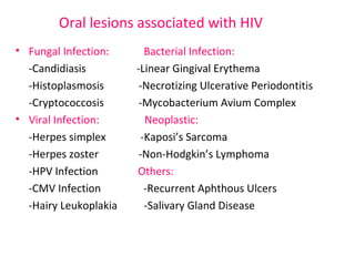 Oral lesions associated with HIV 
• Fungal Infection: Bacterial Infection: 
-Candidiasis -Linear Gingival Erythema 
-Histoplasmosis -Necrotizing Ulcerative Periodontitis 
-Cryptococcosis -Mycobacterium Avium Complex 
• Viral Infection: Neoplastic: 
-Herpes simplex -Kaposi’s Sarcoma 
-Herpes zoster -Non-Hodgkin’s Lymphoma 
-HPV Infection Others: 
-CMV Infection -Recurrent Aphthous Ulcers 
-Hairy Leukoplakia -Salivary Gland Disease 
 
