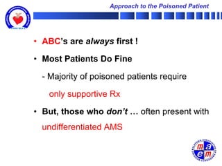 Approach to the Poisoned Patient




• ABC’s are always first !

• Most Patients Do Fine

  - Majority of poisoned patients require

   only supportive Rx

• But, those who don’t … often present with
  undifferentiated AMS
 