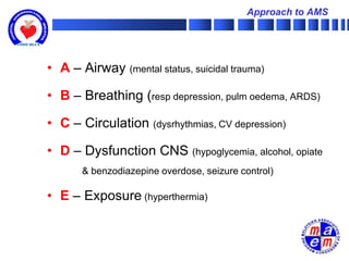 Approach to AMS




• A – Airway (mental status, suicidal trauma)

• B – Breathing (resp depression, pulm oedema, ARDS)

• C – Circulation (dysrhythmias, CV depression)

• D – Dysfunction CNS (hypoglycemia, alcohol, opiate
       & benzodiazepine overdose, seizure control)

• E – Exposure (hyperthermia)
 