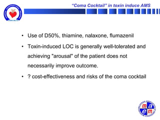 “Coma Cocktail” in toxin induce AMS




• Use of D50%, thiamine, nalaxone, flumazenil

• Toxin-induced LOC is generally well-tolerated and
  achieving "arousal" of the patient does not
  necessarily improve outcome.

• ? cost-effectiveness and risks of the coma cocktail
 