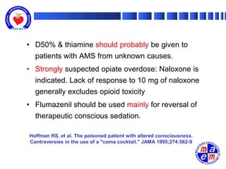 • D50% & thiamine should probably be given to
  patients with AMS from unknown causes.
• Strongly suspected opiate overdose: Naloxone is
  indicated. Lack of response to 10 mg of naloxone
  generally excludes opioid toxicity
• Flumazenil should be used mainly for reversal of
  therapeutic conscious sedation.

Hoffman RS, et al. The poisoned patient with altered consciousness.
Controversies in the use of a "coma cocktail." JAMA 1995;274:562-9
 