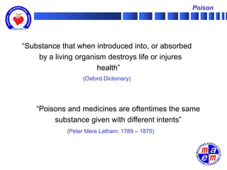 Poison




“Substance that when introduced into, or absorbed
    by a living organism destroys life or injures
                      health”
                  (Oxford Dictionary)




    “Poisons and medicines are oftentimes the same
         substance given with different intents”
             (Peter Mere Latham; 1789 – 1875)
 