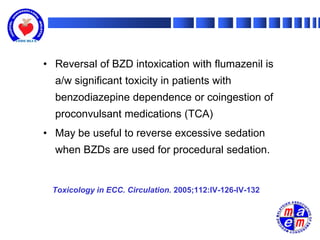 • Reversal of BZD intoxication with flumazenil is
  a/w significant toxicity in patients with
  benzodiazepine dependence or coingestion of
  proconvulsant medications (TCA)
• May be useful to reverse excessive sedation
  when BZDs are used for procedural sedation.


 Toxicology in ECC. Circulation. 2005;112:IV-126-IV-132
 