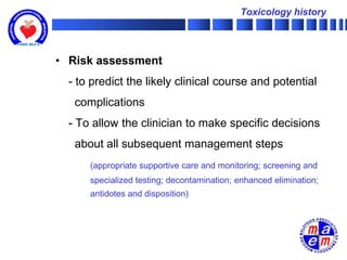 Toxicology history




• Risk assessment
  - to predict the likely clinical course and potential
   complications
  - To allow the clinician to make specific decisions
   about all subsequent management steps
      (appropriate supportive care and monitoring; screening and
      specialized testing; decontamination; enhanced elimination;
      antidotes and disposition)
 