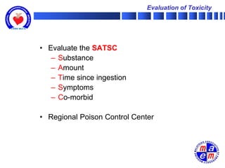 Evaluation of Toxicity




• Evaluate the SATSC
   – Substance
   – Amount
   – Time since ingestion
   – Symptoms
   – Co-morbid

• Regional Poison Control Center
 