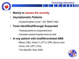Toxicology laboratory



• Mainly to assess the severity
• Asymptomatic Patients
      - Acetaminophen Level – the “Silent” killer

• Toxin Identified/Strongly Suspected
      - Testing based on suspected toxin
      - Consider acetaminophen level as well
• In any patient with Undifferentiated AMS
      - Blood: CBC, Chem 7, LFT’s, CPK, Serum osm
      - Urine: U/A, UPT, UTox
      - Tox-Specific: Acet, ASA,
 