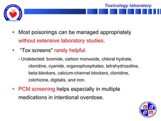 Toxicology laboratory




• Most poisonings can be managed appropriately
    without extensive laboratory studies.
•   “Tox screens" rarely helpful.
    - Undetected: bromide, carbon monoxide, chloral hydrate,
        clonidine, cyanide, organophosphates, tetrahydrozoline,
        beta-blockers, calcium-channel blockers, clonidine,
        colchicine, digitalis, and iron.

• PCM screening helps especially in multiple
    medications in intentional overdose.
 