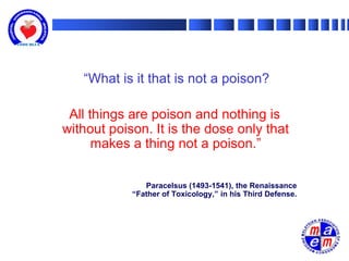 “What is it that is not a poison?

 All things are poison and nothing is
without poison. It is the dose only that
      makes a thing not a poison.”

               Paracelsus (1493-1541), the Renaissance
            “Father of Toxicology,” in his Third Defense.
 
