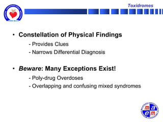Toxidromes




• Constellation of Physical Findings
     - Provides Clues
     - Narrows Differential Diagnosis


• Beware: Many Exceptions Exist!
     - Poly-drug Overdoses
     - Overlapping and confusing mixed syndromes
 