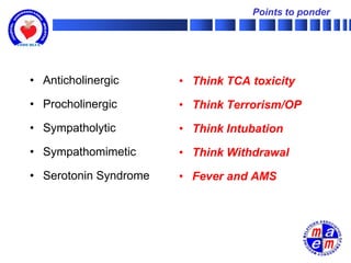 Points to ponder




• Anticholinergic      • Think TCA toxicity
• Procholinergic       • Think Terrorism/OP
• Sympatholytic        • Think Intubation
• Sympathomimetic      • Think Withdrawal
• Serotonin Syndrome   • Fever and AMS
 