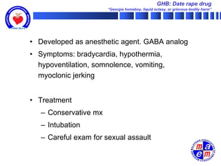 GHB: Date rape drug
                       “Georgia homeboy, liquid ectasy, or grievous bodily harm”




• Developed as anesthetic agent. GABA analog
• Symptoms: bradycardia, hypothermia,
  hypoventilation, somnolence, vomiting,
  myoclonic jerking


• Treatment
   – Conservative mx
   – Intubation
   – Careful exam for sexual assault
 