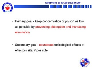Treatment of acute poisoning




• Primary goal - keep concentration of poison as low
  as possible by preventing absorption and increasing
  elimination



• Secondary goal - counteract toxicological effects at
  effectors site, if possible
 