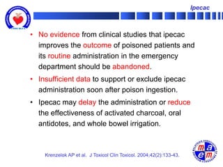 Ipecac



• No evidence from clinical studies that ipecac
  improves the outcome of poisoned patients and
  its routine administration in the emergency
  department should be abandoned.
• Insufficient data to support or exclude ipecac
  administration soon after poison ingestion.
• Ipecac may delay the administration or reduce
  the effectiveness of activated charcoal, oral
  antidotes, and whole bowel irrigation.



    Krenzelok AP et al. J Toxicol Clin Toxicol. 2004;42(2):133-43.
 