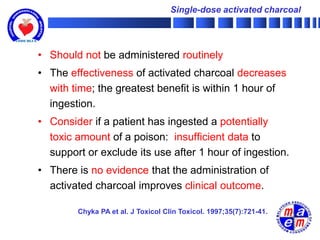 Single-dose activated charcoal




• Should not be administered routinely
• The effectiveness of activated charcoal decreases
  with time; the greatest benefit is within 1 hour of
  ingestion.
• Consider if a patient has ingested a potentially
  toxic amount of a poison: insufficient data to
  support or exclude its use after 1 hour of ingestion.
• There is no evidence that the administration of
  activated charcoal improves clinical outcome.

        Chyka PA et al. J Toxicol Clin Toxicol. 1997;35(7):721-41.
 