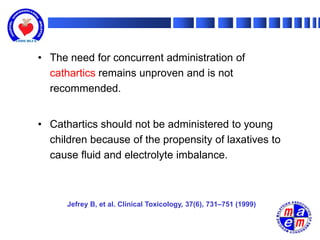 • The need for concurrent administration of
  cathartics remains unproven and is not
  recommended.


• Cathartics should not be administered to young
  children because of the propensity of laxatives to
  cause fluid and electrolyte imbalance.



      Jefrey B, et al. Clinical Toxicology, 37(6), 731–751 (1999)
 