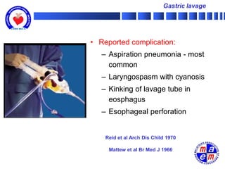 Gastric lavage




• Reported complication:
   – Aspiration pneumonia - most
     common
   – Laryngospasm with cyanosis
   – Kinking of lavage tube in
     eosphagus
   – Esophageal perforation


    Reid et al Arch Dis Child 1970

     Mattew et al Br Med J 1966
 
