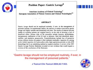“Gastric lavage should not be employed routinely, if ever, in
           the management of poisoned patients.”

                J Toxicol Clin Toxicol 2004;42:7:933.
 