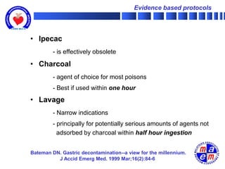 Evidence based protocols



• Ipecac
         - is effectively obsolete

• Charcoal
         - agent of choice for most poisons
         - Best if used within one hour
• Lavage
         - Narrow indications
         - principally for potentially serious amounts of agents not
           adsorbed by charcoal within half hour ingestion


Bateman DN. Gastric decontamination--a view for the millennium.
          J Accid Emerg Med. 1999 Mar;16(2):84-6
 