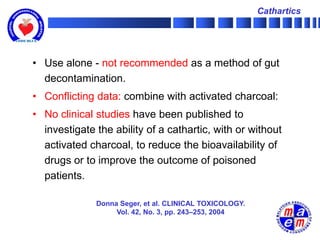 Cathartics




• Use alone - not recommended as a method of gut
  decontamination.
• Conflicting data: combine with activated charcoal:
• No clinical studies have been published to
  investigate the ability of a cathartic, with or without
  activated charcoal, to reduce the bioavailability of
  drugs or to improve the outcome of poisoned
  patients.

              Donna Seger, et al. CLINICAL TOXICOLOGY.
                   Vol. 42, No. 3, pp. 243–253, 2004
 