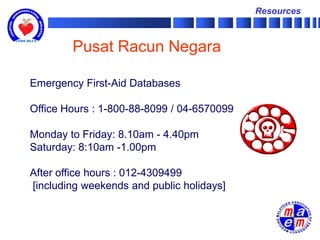 Resources



        Pusat Racun Negara

Emergency First-Aid Databases

Office Hours : 1-800-88-8099 / 04-6570099

Monday to Friday: 8.10am - 4.40pm
Saturday: 8:10am -1.00pm

After office hours : 012-4309499
[including weekends and public holidays]
 