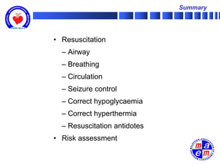 Summary




• Resuscitation
  – Airway
  – Breathing
  – Circulation
  – Seizure control
  – Correct hypoglycaemia
  – Correct hyperthermia
  – Resuscitation antidotes
• Risk assessment
 