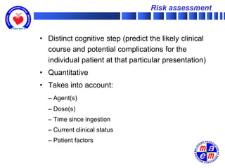Risk assessment



• Distinct cognitive step (predict the likely clinical
  course and potential complications for the
  individual patient at that particular presentation)
• Quantitative
• Takes into account:
  – Agent(s)
  – Dose(s)
  – Time since ingestion
  – Current clinical status
  – Patient factors
 