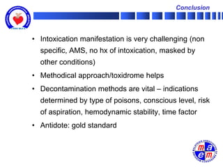 Conclusion




• Intoxication manifestation is very challenging (non
  specific, AMS, no hx of intoxication, masked by
  other conditions)
• Methodical approach/toxidrome helps
• Decontamination methods are vital – indications
  determined by type of poisons, conscious level, risk
  of aspiration, hemodynamic stability, time factor
• Antidote: gold standard
 