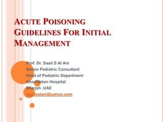ACUTE POISONING
GUIDELINES FOR INITIAL
MANAGEMENT
Prof. Dr. Saad S Al Ani

Senior Pediatric Consultant
Head of Pediatric Department
Khorfakkan Hospital
Sharjah ,UAE
saadsalani@yahoo.com

 