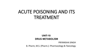 ACUTE POISONING AND ITS
TREATMENT
UNIT-10
DRUG METABOLISM
PRIYANSHA SINGH
B. Pharm, M.S. (Pharm.)- Pharmacology & Toxicology
 
