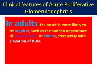 Clinical features of Acute Proliferative
Glomerulonephritis
In adults the onset is more likely to
be atypical, such as the sudden appearance
of hypertension or edema, frequently with
elevation of BUN.
 