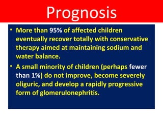 Prognosis
• More than 95% of affected children
eventually recover totally with conservative
therapy aimed at maintaining sodium and
water balance.
• A small minority of children (perhaps fewer
than 1%) do not improve, become severely
oliguric, and develop a rapidly progressive
form of glomerulonephritis.
 
