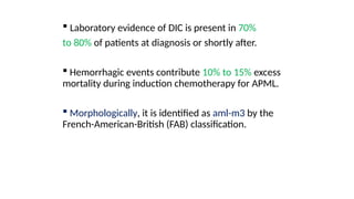 .
 Laboratory evidence of DIC is present in 70%
to 80% of patients at diagnosis or shortly after.
 Hemorrhagic events contribute 10% to 15% excess
mortality during induction chemotherapy for APML.
 Morphologically, it is identified as aml-m3 by the
French-American-British (FAB) classification.
 