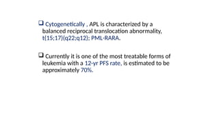  Cytogenetically , APL is characterized by a
balanced reciprocal translocation abnormality,
t(15;17)(q22;q12); PML-RARA.
 Currently it is one of the most treatable forms of
leukemia with a 12-yr PFS rate, is estimated to be
approximately 70%.
 