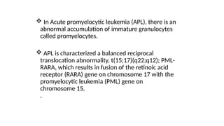 .
 In Acute promyelocytic leukemia (APL), there is an
abnormal accumulation of immature granulocytes
called promyelocytes.
 APL is characterized a balanced reciprocal
translocation abnormality, t(15;17)(q22;q12); PML-
RARA, which results in fusion of the retinoic acid
receptor (RARA) gene on chromosome 17 with the
promyelocytic leukemia (PML) gene on
chromosome 15.
.
 