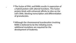 . The fusion of PML and RARA results in expression of
a hybrid protein with altered functions. This fusion
protein binds with enhanced affinity to sites on the
cell's DNA, blocking transcription and differentiation
of granulocytes.
Although the chromosomal translocation involving
RARA is believed to be the initiating event,
additional mutations are required for the
development of leukemia.
 