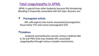 Fatal coagulopathy in APML
APML is special from other leukemia because life threatening
bleeding is frequently associated with this type. Reasons are-
 Procoagulant activity
APL cells express two tumor-associated procoagulants:
tissue factor (TF) and cancer procoagulant (CP).
Cytokines
Leukemic promyelocytes secrete various cytokines like
IL-1b and TNFa that may mediate APL-associated
coagulopathy through various complex mechanisms.
 