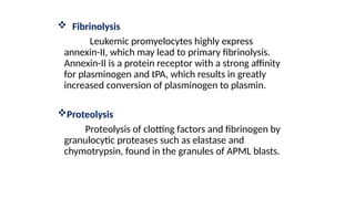.
 Fibrinolysis
Leukemic promyelocytes highly express
annexin-II, which may lead to primary fibrinolysis.
Annexin-II is a protein receptor with a strong affinity
for plasminogen and tPA, which results in greatly
increased conversion of plasminogen to plasmin.
Proteolysis
Proteolysis of clotting factors and fibrinogen by
granulocytic proteases such as elastase and
chymotrypsin, found in the granules of APML blasts.
 