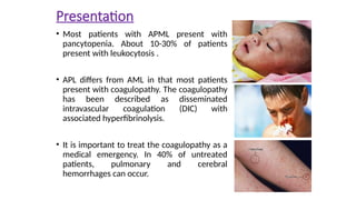 Presentation
• Most patients with APML present with
pancytopenia. About 10-30% of patients
present with leukocytosis .
• APL differs from AML in that most patients
present with coagulopathy. The coagulopathy
has been described as disseminated
intravascular coagulation (DIC) with
associated hyperfibrinolysis.
• It is important to treat the coagulopathy as a
medical emergency. In 40% of untreated
patients, pulmonary and cerebral
hemorrhages can occur.
 