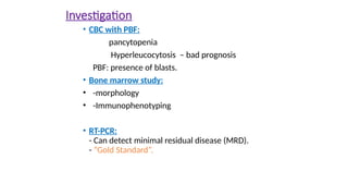 Investigation
• CBC with PBF:
pancytopenia
Hyperleucocytosis – bad prognosis
PBF: presence of blasts.
• Bone marrow study:
• -morphology
• -Immunophenotyping
• RT-PCR:
- Can detect minimal residual disease (MRD).
- “Gold Standard”.
 