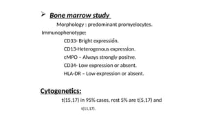  Bone marrow study
Morphology : predominant promyelocytes.
Immunophenotype:
CD33- Bright expression.
CD13-Heterogenous expression.
cMPO – Always strongly positve.
CD34- Low expression or absent.
HLA-DR – Low expression or absent.
Cytogenetics:
t(15,17) in 95% cases, rest 5% are t(5,17) and
t(11,17).
,
 