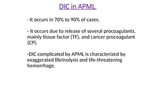 - It occurs in 70% to 90% of cases.
- It occurs due to release of several procoagulants,
mainly tissue factor (TF), and cancer procoagulant
(CP).
-DIC complicated by APML is characterized by
exaggerated fibrinolysis and life-threatening
hemorrhage.
DIC in APML
 