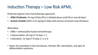 Induction Therapy – Low Risk APML
Preferred regimen (non-chemotherapy approach):
• - ATRA (Tretinoin): 45 mg/m²/day PO in 2 divided doses (until CR or max 60 days)
• - Arsenic trioxide (ATO): 0.15 mg/kg IV daily until marrow remission (max 60 doses)
Alternative:
• - ATRA + anthracycline-based chemotherapy:
• • Daunorubicin: 60 mg/m² IV days 1–3
• • Idarubicin: 12 mg/m² IV days 2, 4, 6, 8
• Notes: No cytarabine in low-risk disease. Monitor QTc, electrolytes, and signs of
differentiation syndrome.
 