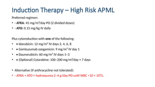 Induction Therapy – High Risk APML
Preferred regimen:
• - ATRA: 45 mg/m²/day PO (2 divided doses)
• - ATO: 0.15 mg/kg IV daily
Plus cytoreduction with one of the following:
• • Idarubicin: 12 mg/m² IV days 2, 4, 6, 8
• • Gemtuzumab ozogamicin: 9 mg/m² IV day 1
• • Daunorubicin: 60 mg/m² IV days 1–3
• • (Optional) Cytarabine: 100–200 mg/m²/day × 7 days
• Alternative (if anthracycline not tolerated):
• - ATRA + ATO + hydroxyurea 2–4 g/day PO until WBC <10 × 10⁹/L.
 