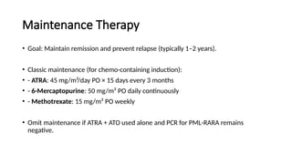 Maintenance Therapy
• Goal: Maintain remission and prevent relapse (typically 1–2 years).
• Classic maintenance (for chemo-containing induction):
• - ATRA: 45 mg/m²/day PO × 15 days every 3 months
• - 6-Mercaptopurine: 50 mg/m² PO daily continuously
• - Methotrexate: 15 mg/m² PO weekly
• Omit maintenance if ATRA + ATO used alone and PCR for PML-RARA remains
negative.
 