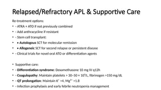 Relapsed/Refractory APL & Supportive Care
Re-treatment options:
• - ATRA + ATO if not previously combined
• - Add anthracycline if resistant
• - Stem cell transplant:
• • Autologous SCT for molecular remission
• • Allogeneic SCT for second relapse or persistent disease
• - Clinical trials for novel oral ATO or differentiation agents
• Supportive care:
• - Differentiation syndrome: Dexamethasone 10 mg IV q12h
• - Coagulopathy: Maintain platelets > 30–50 × 10⁹/L, fibrinogen >150 mg/dL
• - QT prolongation: Maintain K⁺ >4, Mg²⁺ >1.8
• - Infection prophylaxis and early febrile neutropenia management
 