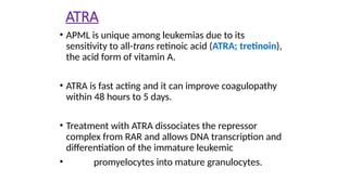 ATRA
• APML is unique among leukemias due to its
sensitivity to all-trans retinoic acid (ATRA; tretinoin),
the acid form of vitamin A.
• ATRA is fast acting and it can improve coagulopathy
within 48 hours to 5 days.
• Treatment with ATRA dissociates the repressor
complex from RAR and allows DNA transcription and
differentiation of the immature leukemic
• promyelocytes into mature granulocytes.
 