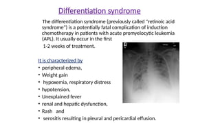 Differentiation syndrome
The differentiation syndrome (previously called "retinoic acid
syndrome") is a potentially fatal complication of induction
chemotherapy in patients with acute promyelocytic leukemia
(APL). It usually occur in the first
1-2 weeks of treatment.
It is characterized by
• peripheral edema,
• Weight gain
• hypoxemia, respiratory distress
• hypotension,
• Unexplained fever
• renal and hepatic dysfunction,
• Rash and
• serositis resulting in pleural and pericardial effusion.
 