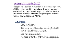 Arsenic Tri Oxide (ATO)
Despite its historical reputation as a toxin and poison,
ATO has been used in a variety of diseases for many
countries. ATO has now emerged as the treatment of
choice for patients with refractory/relapsed APML as
well as newly diagnosed APML.
Advantage:
- Early remission.
- Can cross blood brain barrier, so effective in
APML with CNS involvement.
-Less myelosuppresion.
-No need of further Anthracycline exposure.
 