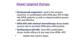 Newer targeted therapy
• Gemtuzumab ozogamicin- used in the western
countries, in combination with ATRA plus ATO in high
risk APML patients as well as relapsed patient proves
safe and effective.
• ATRA-ATO with minimal chemotherapy shows better
success rate to standard ATRA plus anthracycline .
• Tamibarotene (AM-80)- Tami-ATO combination
shows similar efficacy & less toxic than ATRA- ATO
• combo now used in Japan. .
 